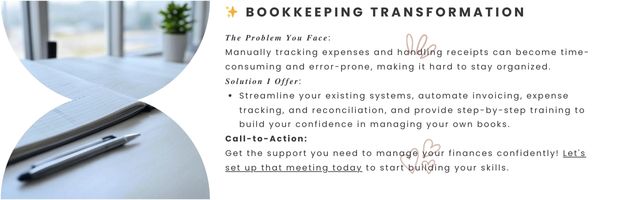 Bookkeeping Transformation - 𝑻𝒉𝒆 𝑷𝒓𝒐𝒃𝒍𝒆𝒎 𝒀𝒐𝒖 𝑭𝒂𝒄𝒆:
Manually tracking expenses and handling receipts can become time-consuming and error-prone, making it hard to stay organized.

𝑺𝒐𝒍𝒖𝒕𝒊𝒐𝒏 𝑰 𝑶𝒇𝒇𝒆𝒓:

Streamline your existing systems, automate invoicing, expense tracking, and reconciliation, and provide step-by-step training to build your confidence in managing your own books.

Call-to-Action:
Get the support you need to manage your finances confidently! Let's set up that meeting today to start building your skills.