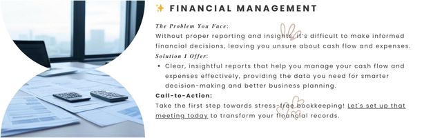 Financial Management - 𝑻𝒉𝒆 𝑷𝒓𝒐𝒃𝒍𝒆𝒎 𝒀𝒐𝒖 𝑭𝒂𝒄𝒆:
Without proper reporting and insights, it’s difficult to make informed financial decisions, leaving you unsure about cash flow and expenses.

𝑺𝒐𝒍𝒖𝒕𝒊𝒐𝒏 𝑰 𝑶𝒇𝒇𝒆𝒓:

Clear, insightful reports that help you manage your cash flow and expenses effectively, providing the data you need for smarter decision-making and better business planning.

Call-to-Action:
Take the first step towards stress-free bookkeeping! Let's set up that meeting today to transform your financial records.